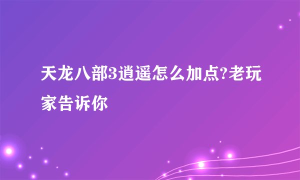 天龙八部3逍遥怎么加点?老玩家告诉你