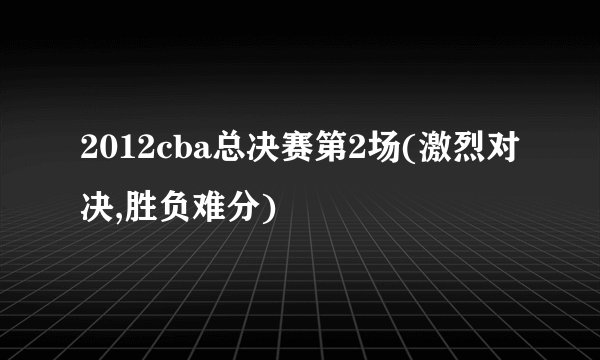2012cba总决赛第2场(激烈对决,胜负难分)