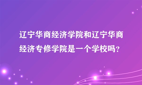 辽宁华商经济学院和辽宁华商经济专修学院是一个学校吗？