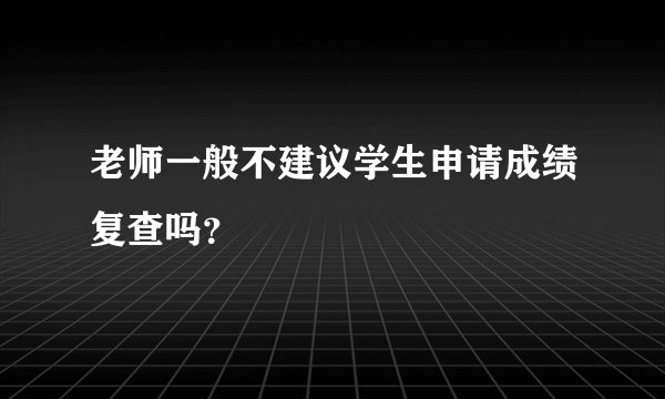 老师一般不建议学生申请成绩复查吗？