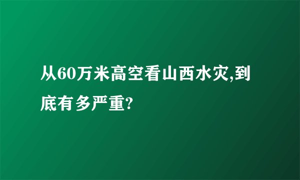 从60万米高空看山西水灾,到底有多严重?