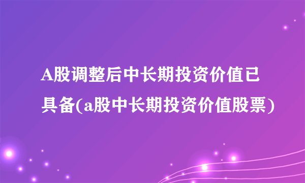 A股调整后中长期投资价值已具备(a股中长期投资价值股票)