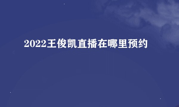 2022王俊凯直播在哪里预约