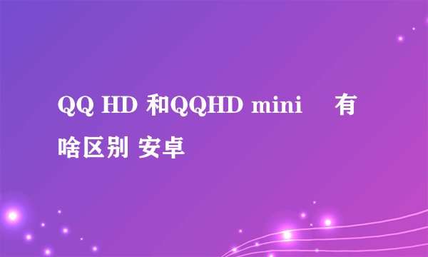 QQ HD 和QQHD mini 有啥区别 安卓