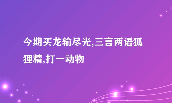 今期买龙输尽光,三言两语狐狸精,打一动物