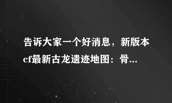 告诉大家一个好消息,新版本cf最新古龙遗迹地图:骨龙遗迹(简单 普通 困难) 考古学家在一处沙漠中找到了一
