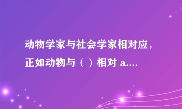 动物学家与社会学家相对应,正如动物与()相对 a.人类 b.问题 c.社会 d.社会