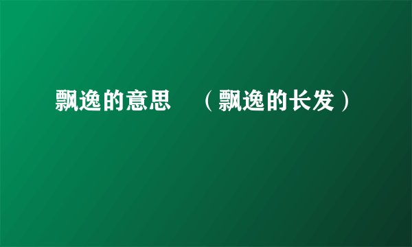 飘逸的意思 （飘逸的长发）