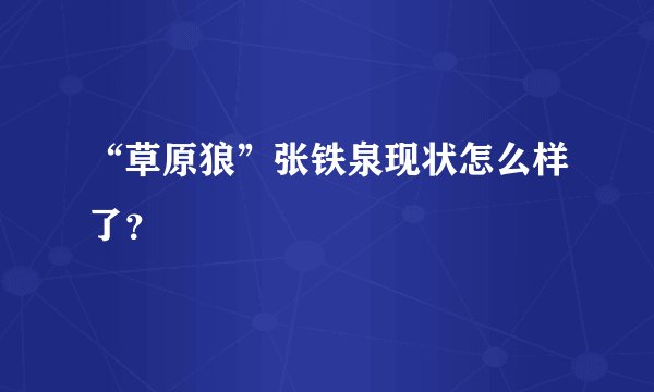 “草原狼”张铁泉现状怎么样了？