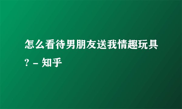 怎么看待男朋友送我情趣玩具? - 知乎