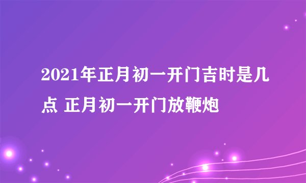 2021年正月初一开门吉时是几点 正月初一开门放鞭炮
