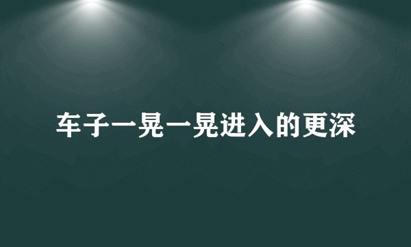 车子一晃一晃进入的更深