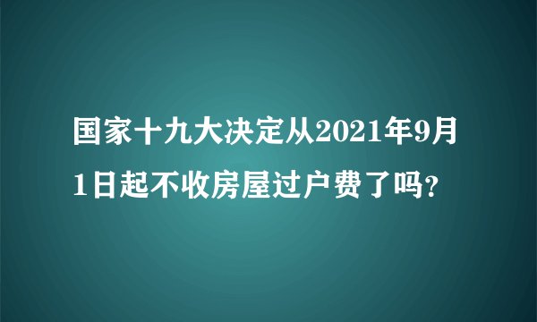 国家十九大决定从2021年9月1日起不收房屋过户费了吗？