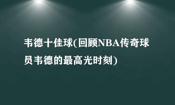 韦德十佳球(回顾NBA传奇球员韦德的最高光时刻)
