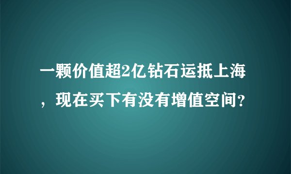 一颗价值超2亿钻石运抵上海，现在买下有没有增值空间？
