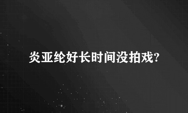 炎亚纶好长时间没拍戏?