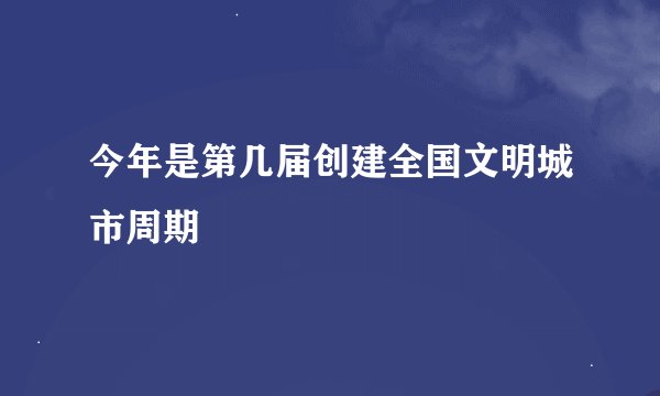 今年是第几届创建全国文明城市周期