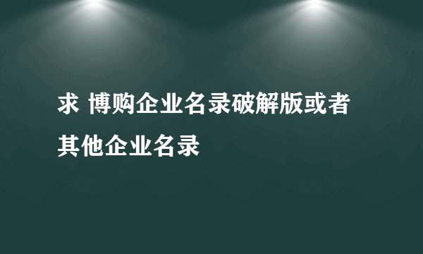 求 博购企业名录破解版或者其他企业名录