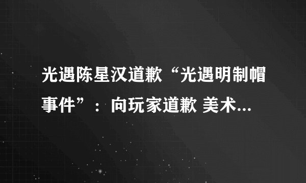 光遇陈星汉道歉“光遇明制帽事件”:向玩家道歉 美术团队将重新设计