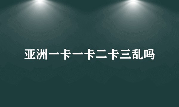 亚洲一卡一卡二卡三乱吗