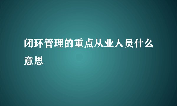 闭环管理的重点从业人员什么意思