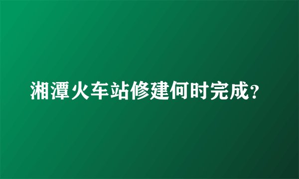 湘潭火车站修建何时完成？