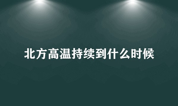 北方高温持续到什么时候