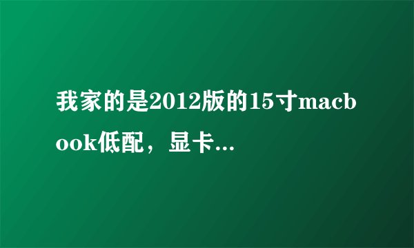 我家的是2012版的15寸macbook低配，显卡是gt650，内存4G，处理器i7，