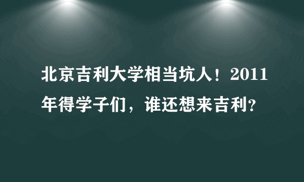 北京吉利大学相当坑人！2011年得学子们，谁还想来吉利？