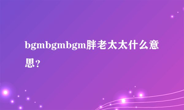 bgmbgmbgm胖老太太什么意思?