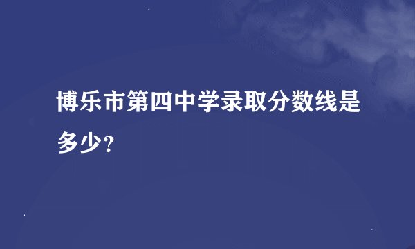 博乐市第四中学录取分数线是多少？
