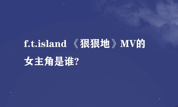 f.t.island 《狠狠地》MV的女主角是谁?