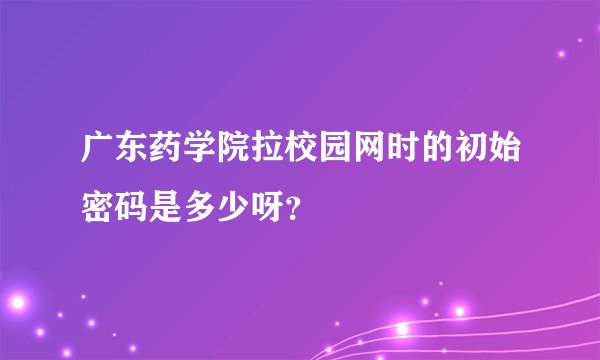 广东药学院拉校园网时的初始密码是多少呀？
