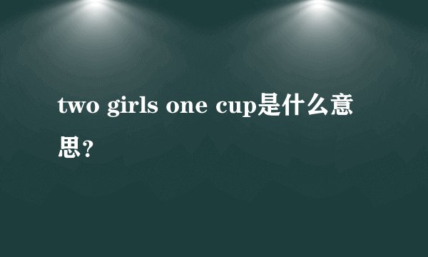 two girls one cup是什么意思？