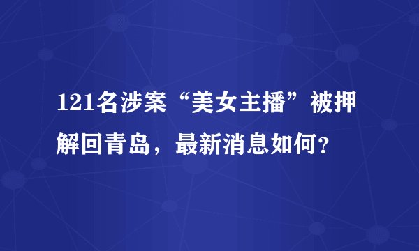 121名涉案“美女主播”被押解回青岛,最新消息如何?