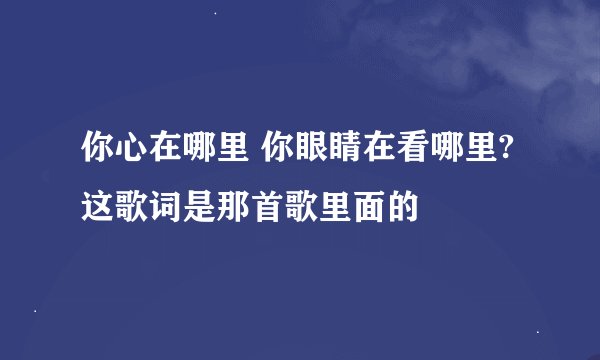 你心在哪里 你眼睛在看哪里? 这歌词是那首歌里面的