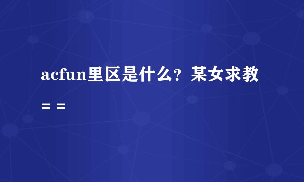 acfun里区是什么？某女求教= =