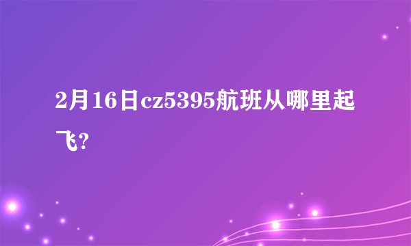 2月16日cz5395航班从哪里起飞?