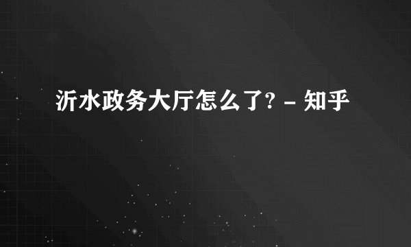 沂水政务大厅怎么了? - 知乎