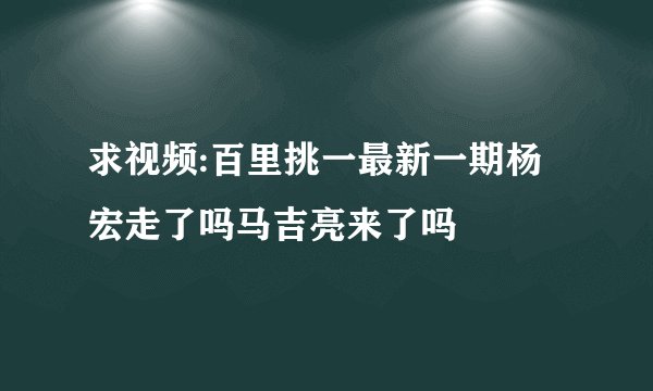 求视频:百里挑一最新一期杨宏走了吗马吉亮来了吗