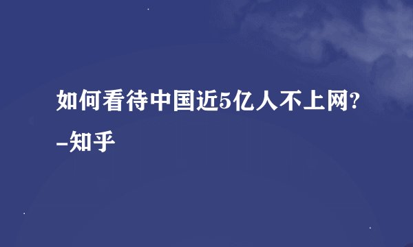 如何看待中国近5亿人不上网?-知乎