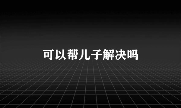 可以帮儿子解决吗