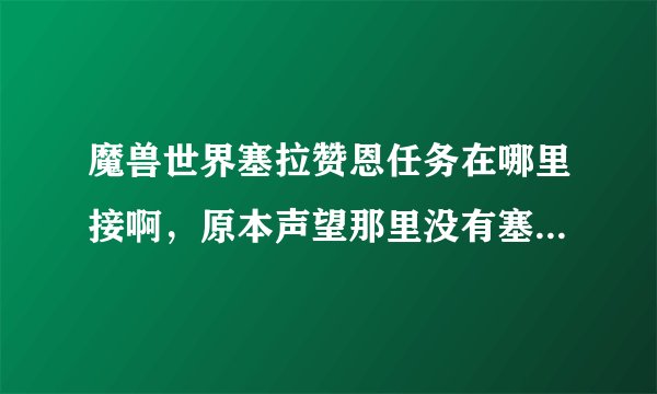 魔兽世界塞拉赞恩任务在哪里接啊，原本声望那里没有塞拉赞恩的，做了萨尔的任务后就跳出来了