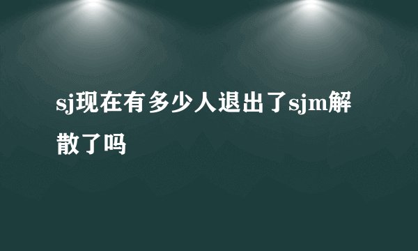 sj现在有多少人退出了sjm解散了吗