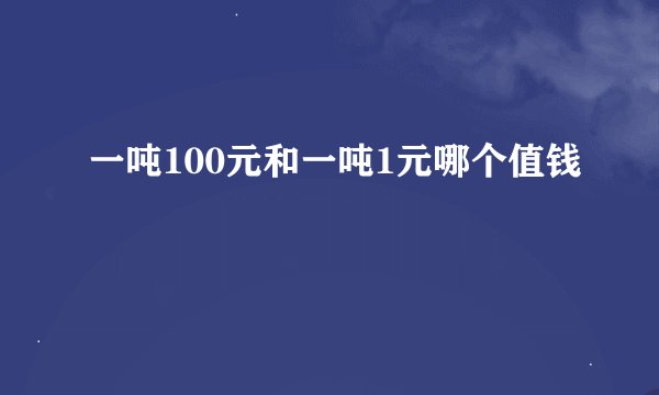 一吨100元和一吨1元哪个值钱
