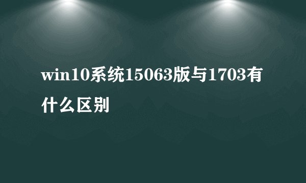 win10系统15063版与1703有什么区别