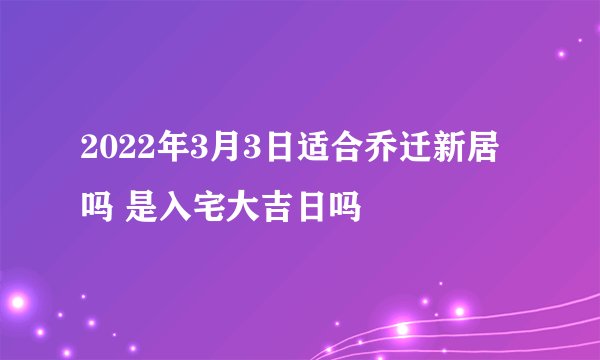 2022年3月3日适合乔迁新居吗 是入宅大吉日吗
