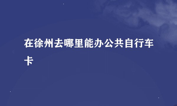 在徐州去哪里能办公共自行车卡