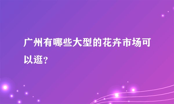 广州有哪些大型的花卉市场可以逛？