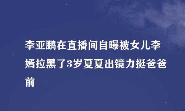 李亚鹏在直播间自曝被女儿李嫣拉黑了3岁夏夏出镜力挺爸爸前